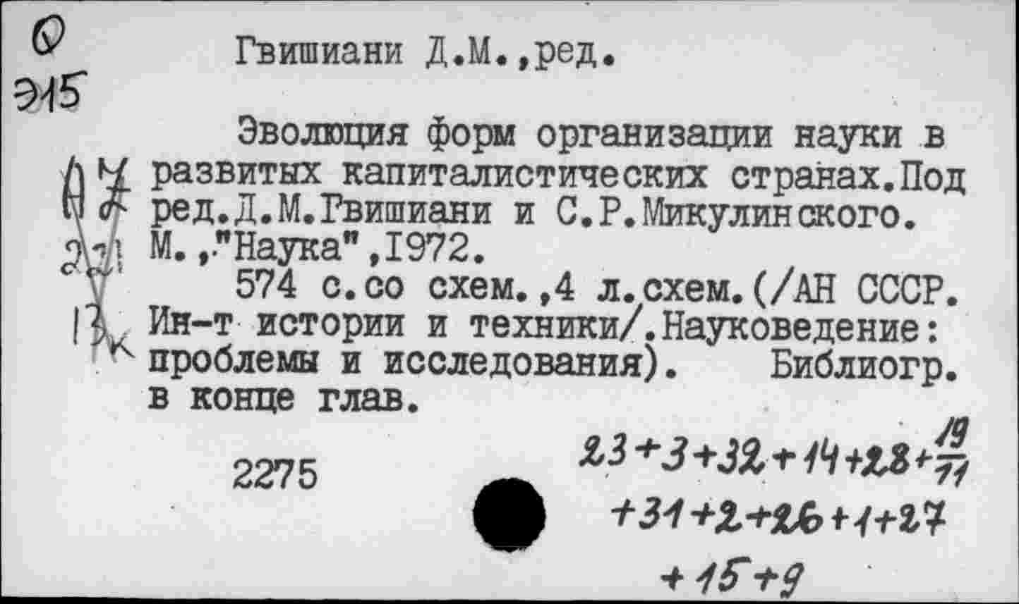 ﻿6?
9-15'
Гвишиани Д.М.,ред
Эволюция форм организации науки в развитых капиталистических странах.Под V. ред.Д.М.Гвишиани и С.Р.Микулинского.
М..."Наука", 1972.
V' 574 с.со схем.,4 л.схем.(/АН СССР.
3 Ин-т истории и техники/.Науковедение: к проблемы и исследования). Библиогр. в конце глав.
2275

♦ /Г +9